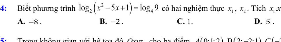 4: Biết phương trình log _2(x^2-5x+1)=log _49 có hai nghiệm thực x_1, x_2. Tích x_1. x
A. -8. B. -2. C. 1. D. 5.
S : Trong không gian với hệ toa đô Oryz, cho ba điểm 4(0· 1· 2) R (2· _ 2· 1)C(_ 