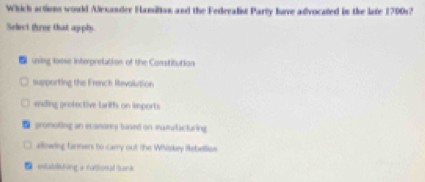 Which actions would Alexander Hamilton and the Federalist Party have advocated in the late 1700s?
Select three that apply
using loose interpretation of the Constitution
supporting the French Revolution
ending profective briffs on imports
promoting an econonry based on maeutacturing
allowing farmers to camy out the Whiskey Rebellies
estabilishing a ruttional bank