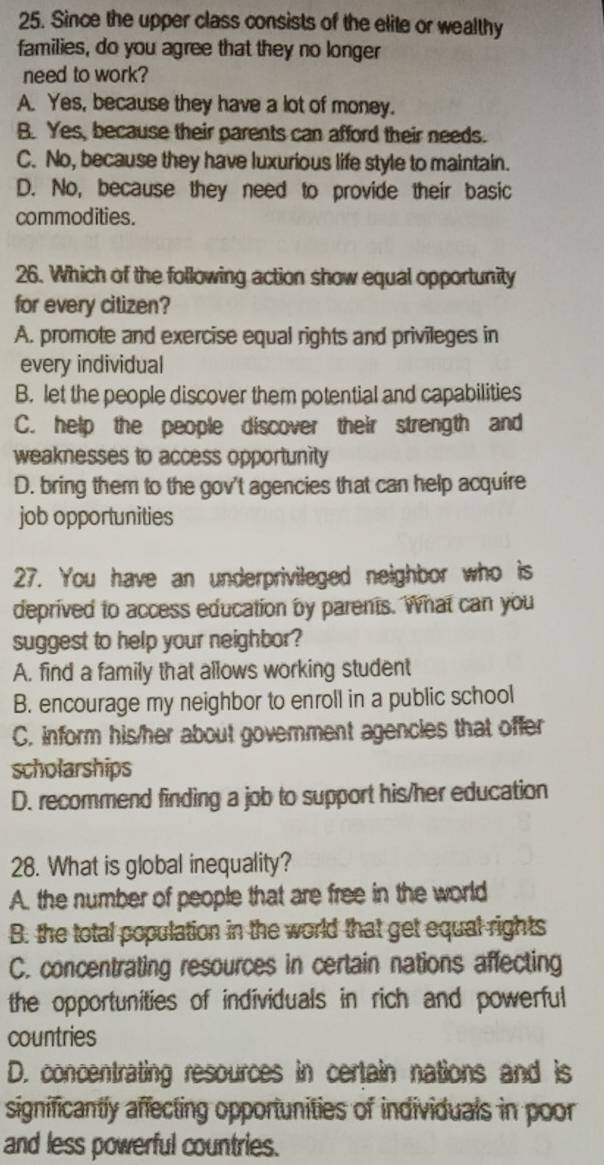 Since the upper class consists of the elite or wealthy
families, do you agree that they no longer
need to work?
A. Yes, because they have a lot of money.
B. Yes, because their parents can afford their needs.
C. No, because they have luxurious life style to maintain.
D. No, because they need to provide their basic
commodities.
26. Which of the following action show equal opportunity
for every citizen?
A. promote and exercise equal rights and privileges in
every individual
B. let the people discover them potential and capabilities
C. help the people discover their strength and
weaknesses to access opportunity
D. bring them to the gov't agencies that can help acquire
job opportunities
27. You have an underprivileged neighbor who is
deprived to access education by parents. What can you
suggest to help your neighbor?
A. find a family that allows working student
B. encourage my neighbor to enroll in a public school
C. inform his/her about government agencies that offer
scholarships
D. recommend finding a job to support his/her education
28. What is global inequality?
A. the number of people that are free in the world
B. the total population in the world that get equal rights
C. concentrating resources in certain nations affecting
the opportunities of individuals in rich and powerful
countries
D. concentrating resources in certain nations and is
significantly affecting opportunities of individuals in poor
and less powerful countries.