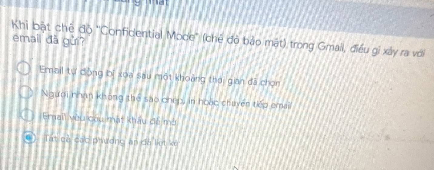 mat
Khi bật chế độ "Confidential Mode" (chế độ bảo mật) trong Gmail, điều gi xảy ra với
email đã gửi?
Email tự động bi xóa sau một khoảng thời gian đã chọn
Người nhân không thể sao chép, in hoặc chuyển tiếp email
Email yêu cầu mặt khẩu để mở
Tất cả các phương an đã liệt kê