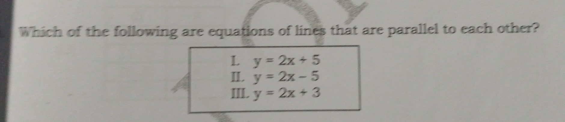 Which of the following are equations of lines that are parallel to each other?
L y=2x+5
II. y=2x-5
III. y=2x+3