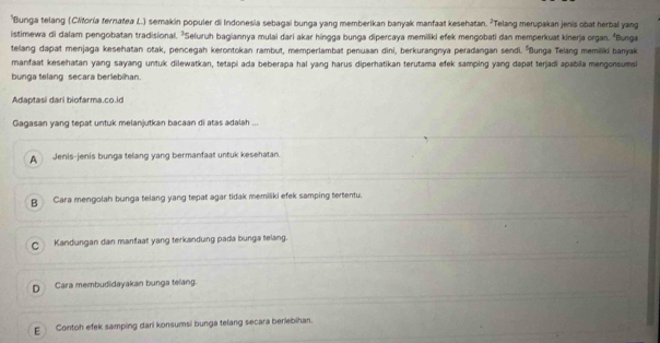 Bunga telang (Clitoria fernatea L.) semakin populer di Indonesia sebagai bunga yang memberikan banyak manfaat kesehatan. ²Telang merupakan jenis obat herbal yang
istimewa di dalam pengobatan tradisional. ²Seluruh bagiannya mulai dari akar híngga bunga dipercaya memiliki efek mengobati dan memperkuat kinerja organ. "Bunga
telang dapat menjaga kesehatan otak, pencegah kerontokan rambut, memperlambat penuaan dini, berkurangnya peradangan sendi. ''Bunga Telang memiliki banyak
manfaat kesehatan yang sayang untuk dilewatkan, tetapi ada beberapa hal yang harus diperhatikan terutama efek samping yang dapat terjadi apabila mengonsumsi
bunga telang secara berlebihan.
Adaptasi dari biofarma.co.id
Gagasan yang tepat untuk melanjutkan bacaan di atas adalah ...
A Jenis-jenis bunga telang yang bermanfaat untuk kesehatan.
B Cara mengolah bunga telang yang tepat agar tidak memiliki efek samping tertentu.
C Kandungan dan manfaat yang terkandung pada bunga telang.
D Cara membudidayakan bunga telang.
E Contoh efek samping dari konsumsi bunga telang secara beriebihan.