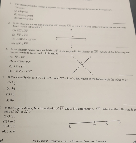 The unique point that divides a segment into two congruest segments is known as the segment's
(1) center
(2) midpoint
(3) dividing point
(4) partition point
2. In the diagram shown, it is given that overline EF bisects overline MN a point W Which of the following can we conclude
based on this information?
(1) overline MN⊥ overline EF
M
(2) overline EW≌ overline FW
IF
(3) ∠ EWM≌ ∠ EWN
(4) overline MW≌ overline NW
3. In the diagram below, we are told that overline TU is the perpendicular bisector of overline RS. Which of the following can
we not conclude based on this information?
(1) overline IV≌ overline UV
(2) m∠ TVR=90°
(3) overline RV≌ overline SV
(4) ∠ TVR≌ ∠ UVS
4. If F is the midpoint of overline EG, EG=22 , and EF=4x-3 , then which of the following is the value of x?
(1) 3 1/2 
(2) 4 3/4 
(3) 6 1/4 
(4) 8 1/3 . In the diagram shown, M is the midpoint of overline LP and N is the midpoint of overline MP. Which of the following is th
ratio of NP to LP ?
(1) 3 to l
(2) 1 to 3
(3) 4 to 1 L M N P
_
(4) 1 to 4
N-Gen MATH^2 Geometry - Unit 1 - Beginning Concepts - Lesson 8