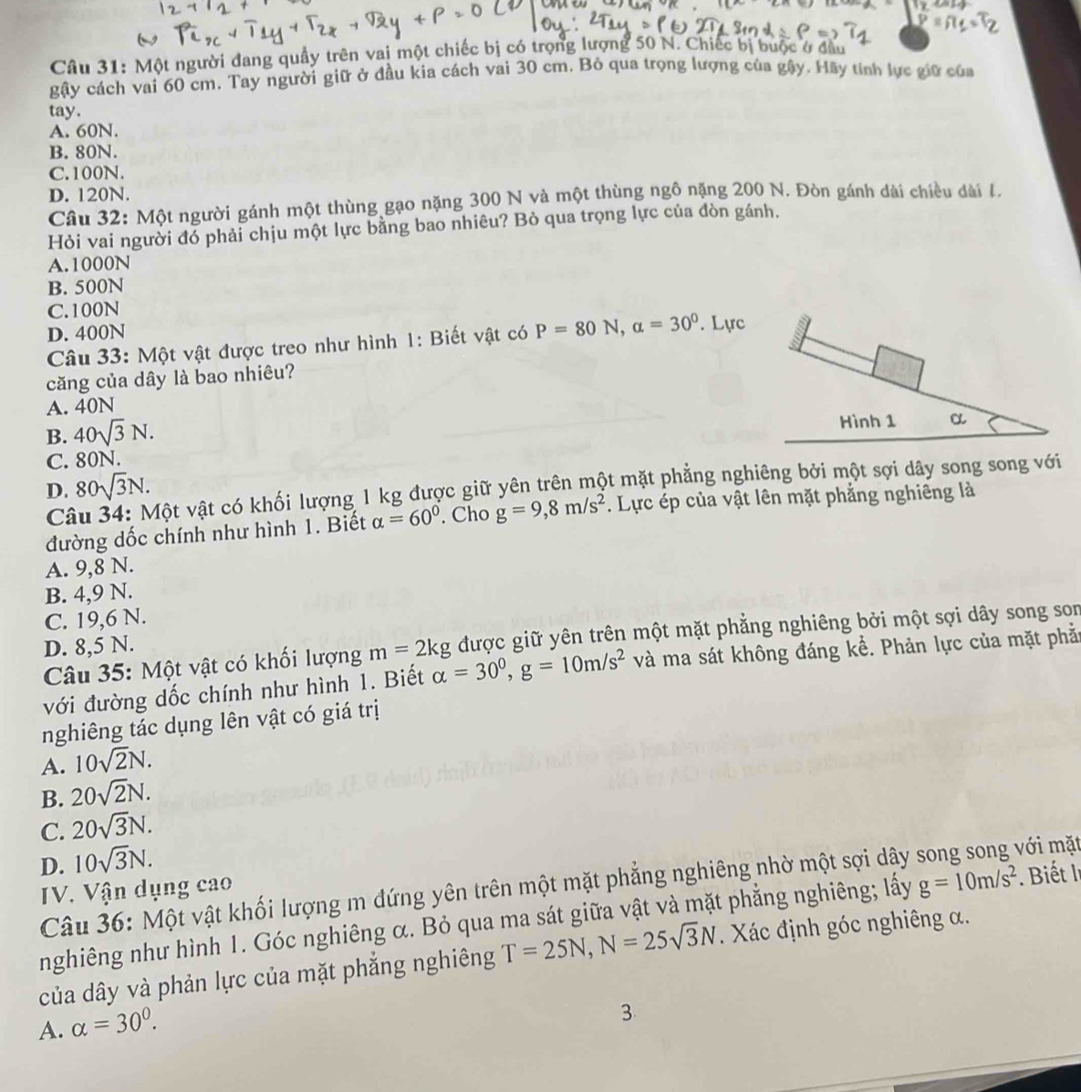 Một người đang quầy trên vai một chiếc bị có trọng lượng 50 N. Chiếc bị buộc ở đầu
gậy cách vai 60 cm. Tay người giữ ở đầu kia cách vai 30 cm. Bỏ qua trọng lượng của gậy. Hãy tính lực giữ của
tay.
A. 60N.
B. 80N.
C.100N.
D. 120N.
Câu 32: Một người gánh một thùng gạo nặng 300 N và một thùng ngô nặng 200 N. Đòn gánh dài chiều dài l.
Hỏi vai người đó phải chịu một lực bằng bao nhiêu? Bỏ qua trọng lực của đòn gánh.
A.1000N
B. 500N
C.100N
D. 400N
Câu 33: Một vật được treo như hình 1: Biết vật có P=80N,alpha =30^0. Lực
căng của dây là bao nhiêu?
A. 40N
B. 40sqrt(3)N.
Hình 1
C. 80N. α
D. 80sqrt(3)N.
Câ vột vật có khối lượng 1 kg được giữ yên trên một mặt phẳng nghiêng bởi một sợi dây song song với
đường dốc chính như hình 1. Biết alpha =60°. Cho g=9,8m/s^2. Lực ép của vật lên mặt phẳng nghiêng là
A. 9,8 N.
B. 4,9 N.
C. 19,6 N.
Câu 35: Một vật có khối lượng m=2kg được giữ yên trên một mặt phẳng nghiêng bởi một sợi dây song son
D. 8,5 N.
với đường dốc chính như hình 1. Biết alpha =30^0,g=10m/s^2 và ma sát không đáng kể. Phản lực của mặt phả:
nghiêng tác dụng lên vật có giá trị
A. 10sqrt(2)N.
B. 20sqrt(2)N.
C. 20sqrt(3)N.
D. 10sqrt(3)N.
Câu 36: Một vật khối lượng m đứng yên trên một mặt phẳng nghiêng nhờ một sợi dây song song với mặt
IV. Vận dụng cao
nghiêng như hình 1. Góc nghiêng α. Bỏ qua ma sát giữa vật và mặt phẳng nghiêng; lấy g=10m/s^2 Biết l
của dây và phản lực của mặt phẳng nghiêng T=25N,N=25sqrt(3)N. Xác định góc nghiêng α.
A. alpha =30°.
3