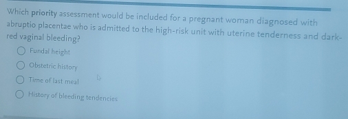 Which priority assessment would be included for a pregnant woman diagnosed with
abruptio placentae who is admitted to the high-risk unit with uterine tenderness and dark-
red vaginal bleeding?
Fundal height
Obstetric history
Time of last meal
History of bleeding tendencies