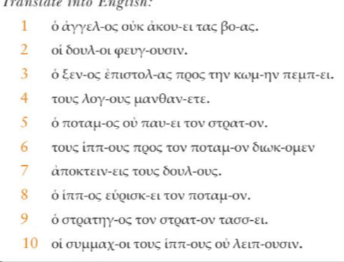 Transtäte into English: 
1 ὁ άγγελ-ος ούκ άκου-ει τας βο-ας. 
2 οί δουλ-οι φευγ-ουσιν. 
3 τ ό ξενίος δπιστολίας προς την κωμίην πεμπίει. 
4 ττους λογίους μανθανίετε. 
∫τ ό ποταμίος οὐ παυίει τον στρατίον. 
6εττους ίπποους ποος τον ποταμίον διυκΡομεν 
7 ἀποκτειν-εις τους δουλ-ους. 
8τ ό ίππίος εύρισκίει τον ποταμίον. 
9 ὁ στρατηγ-ος τον στρατ-ον τασσ-ει. 
10 οί συμμαχίοι τους ίππίους ού λειπίουσιν.