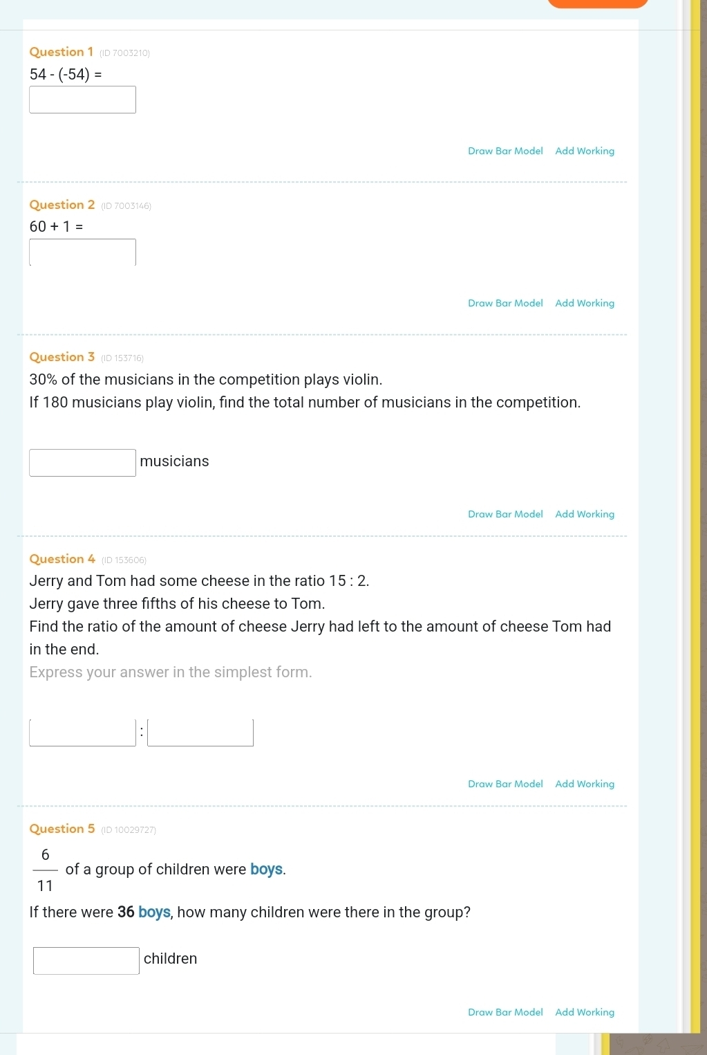 (ID 7003210)
54-(-54)=
Draw Bar Model Add Working 
Question 2 (ID 7003146)
60+1=
Draw Bar Model Add Working 
Question 3 (ID 153716)
30% of the musicians in the competition plays violin. 
If 180 musicians play violin, find the total number of musicians in the competition. 
□ musicians 
Draw Bar Model Add Working 
Question 4 (ID 153606) 
Jerry and Tom had some cheese in the ratio 15:2. 
Jerry gave three fifths of his cheese to Tom. 
Find the ratio of the amount of cheese Jerry had left to the amount of cheese Tom had 
in the end. 
Express your answer in the simplest form. 
Draw Bar Model Add Working 
Question 5 (ID 10029727)
 6/11  of a group of children were boys. 
If there were 36 boys, how many children were there in the group? 
□ children 
Draw Bar Model Add Working