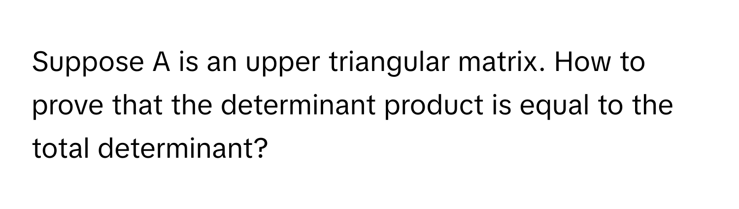 Suppose A is an upper triangular matrix. How to prove that the determinant product is equal to the total determinant?