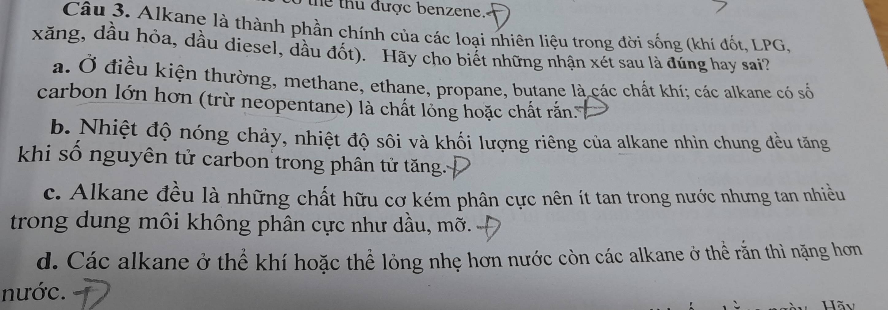 the thu được benzene.
Câu 3. Alkane là thành phần chính của các loại nhiên liệu trong đời sống (khí đốt, LPG,
xăng, dầu hỏa, dầu diesel, dầu đốt). Hãy cho biết những nhận xét sau là đúng hay sai?
a. Ở điều kiện thường, methane, ethane, propane, butane là các chất khí; các alkane có số
carbon lớn hơn (trừ neopentane) là chất lỏng hoặc chất rắn.
b. Nhiệt độ nóng chảy, nhiệt độ sôi và khối lượng riêng của alkane nhìn chung đều tăng
khi số nguyên tử carbon trong phân tử tăng.
c. Alkane đều là những chất hữu cơ kém phân cực nên ít tan trong nước nhưng tan nhiều
trong dung môi không phân cực như dầu, mỡ.
d. Các alkane ở thể khí hoặc thể lỏng nhẹ hơn nước còn các alkane ở thể rằn thì nặng hơn
nước.
Hãv