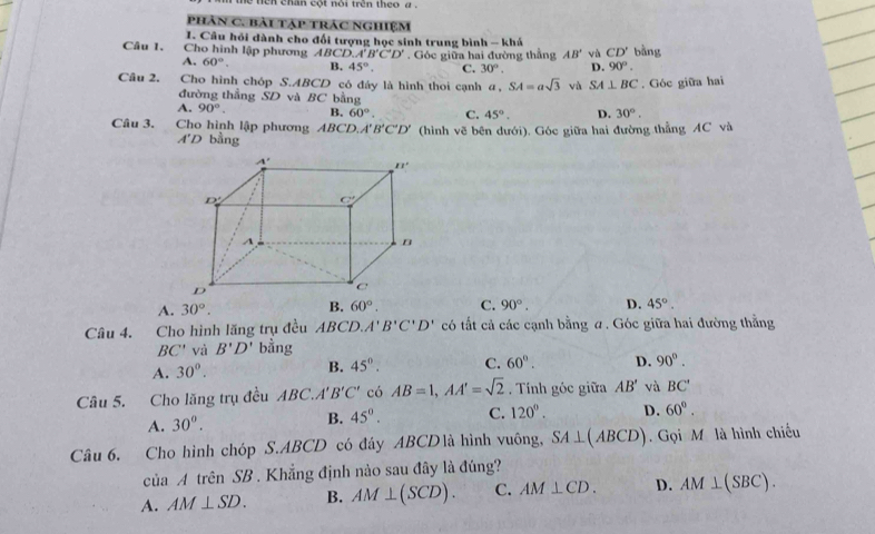 en  chh cột noi  tên theo   a   
phân C. bài tập trác nghiệm
I. Câu hỏi dành cho đổi tượng học sinh trung bình - khá
Câu 1.  Cho hình lập phương BCD.A'B'C'D'. Góc giữa hai đường thẳng AB' vù CD' bàng
A. 60°. B. 45°. C. 30°. D. 90°.
Câu 2.   Cho hình chóp ∴ ABCD có đáy là hình thoi cạnh a,SA=asqrt(3) và SA⊥ BC. Góc giữa hai
đường thẳng SD và BC bằng
A. 90°. B. 60°. C. 45°. D. 30°.
Câu 3.  Cho hình lập phương ABCD.A' B'C'D' (hình vẽ bên dưới). Góc giữa hai đường thẳng AC và
A'D bằng
A. 30°. B. 60°. C. 90°. D. 45°.
Câu 4. Cho hình lăng trụ đều ABCD. A'B'C'D' có tắt cả các cạnh bằng ư. Góc giữa hai đường thằng
BC' và B'D' bằng
A. 30°. B. 45°. C. 60°. D. 90°.
Câu 5. Cho lăng trụ đều ABC.A'B'C' có AB=1,AA'=sqrt(2) Tính góc giữa AB' và BC'
A. 30°.
B. 45°. C. 120°. D. 60°.
Câu 6. Cho hình chóp S.ABCD có đây ABCDlà hình vuông, SA⊥ (ABCD). Gọi Mô là hình chiếu
của A trên SB . Khẳng định nào sau đây là đúng?
A. AM⊥ SD. B. AM⊥ (SCD). C. AM⊥ CD. D. AM⊥ (SBC).