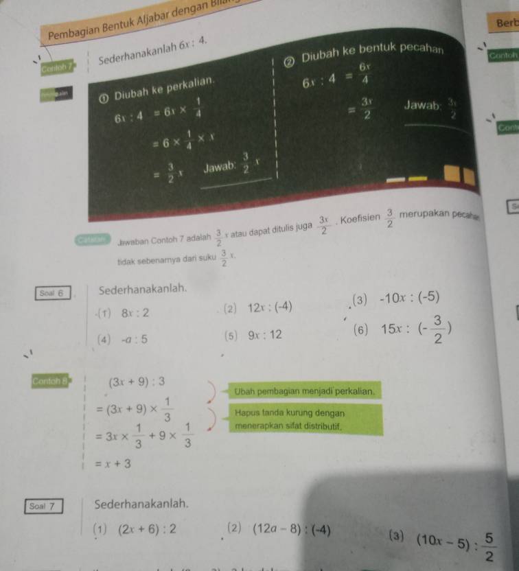 Pembagian Bentuk Aljabar dengan Bllä 
Berb 
Sederhanakanlah 6x : 4. 
Diubah ke bentuk pecahan 
Cantoh 
Conton 7 
① Diubah ke perkalian.
6x:4= 6x/4 
6 :4=61*  1/4 
= 3r/2  Jawab:  3x/2 
=6*  1/4 * N
Cont
= 3/2 x Jawab:  3/2 r
s 
Catlican Jawaban Contoh 7 adalah frac 32^(x atau dapat ditulis juga frac 3x)2. Koefisien  3/2  merupakan pecahe 
tidak sebenamya dari suku  3/2 x. 
Soal 6 Sederhanakanlah. 
-(1) 8x:2 (2) 12x:(-4) (3) -10x:(-5)
(4) -a:5 (5) 9x:12 (6) 15x:(- 3/2 )
Contoh 8 (3x+9):3
Ubah pembagian menjadi perkalian.
=(3x+9)*  1/3  Hapus tanda kurung dengan
=3x*  1/3 +9*  1/3  menerapkan sifat distributif,
=x+3
Soal 7 Sederhanakanlah. 
(1) (2x+6):2 (2) (12a-8):(-4) (3) (10x-5): 5/2 