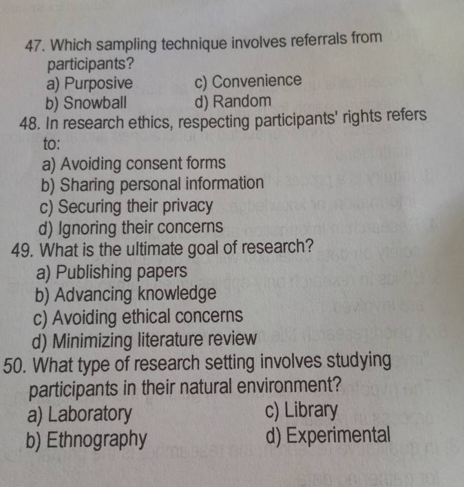 Which sampling technique involves referrals from
participants?
a) Purposive c) Convenience
b) Snowball d) Random
48. In research ethics, respecting participants' rights refers
to:
a) Avoiding consent forms
b) Sharing personal information
c) Securing their privacy
d) Ignoring their concerns
49. What is the ultimate goal of research?
a) Publishing papers
b) Advancing knowledge
c) Avoiding ethical concerns
d) Minimizing literature review
50. What type of research setting involves studying
participants in their natural environment?
a) Laboratory c) Library
b) Ethnography d) Experimental