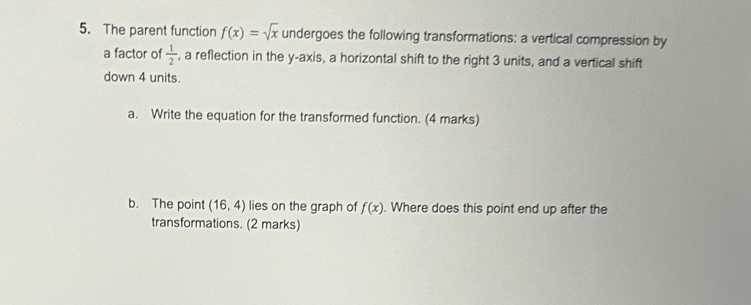 The parent function f(x)=sqrt(x) undergoes the following transformations: a vertical compression by 
a factor of  1/2  , a reflection in the y-axis, a horizontal shift to the right 3 units, and a vertical shift 
down 4 units. 
a. Write the equation for the transformed function. (4 marks) 
b. The point (16,4) lies on the graph of f(x). Where does this point end up after the 
transformations. (2 marks)