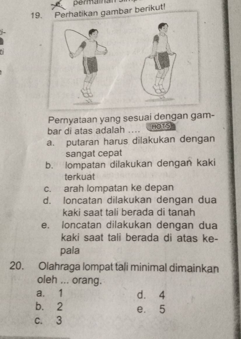 permaînan s
19mbar berikut!
i-
ti
Pernyataan yang sesuai dengan gam-
bar di atas adalah …. HOTS
a. putaran harus dilakukan dengan
sangat cepat
b. lompatan dilakukan dengan kaki
terkuat
c. arah lompatan ke depan
d. loncatan dilakukan dengan dua
kaki saat tali berada di tanah
e. loncatan dilakukan dengan dua
kaki saat tali berada di atas ke-
pala
20. Olahraga lompat tali minimal dimainkan
oleh ... orang.
a. 1 d. 4
b. 2 e. 5
c. 3