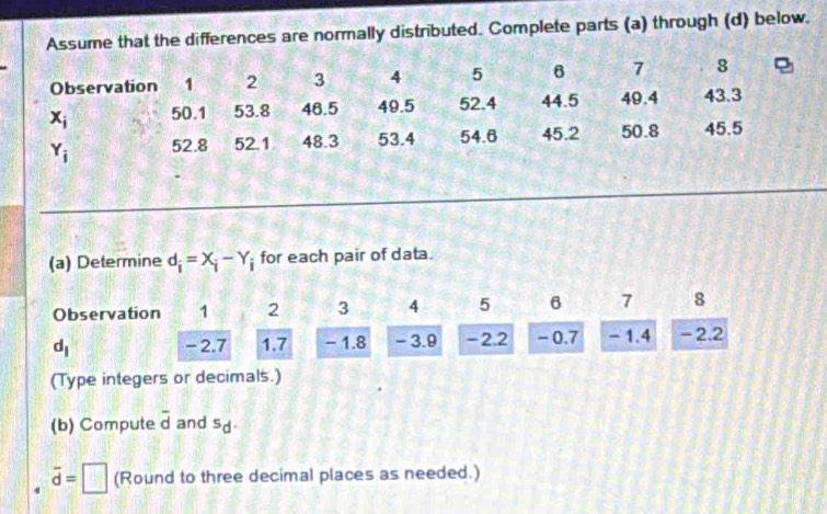 Assume that the differences are normally distributed. Complete parts (a) through (d) below.
(a) Determine d_i=X_i-Y_i for each pair of data.
Observation 1 2 3 4 5 6 7 s
d_1 -2.7 1.7 - 1.8 - 3.9 -2.2 - 0.7 - 1.4 -2.2
(Type integers or decimals.)
(b) Compute overline d and sd.
vector d=□ (Round to three decimal places as needed.)