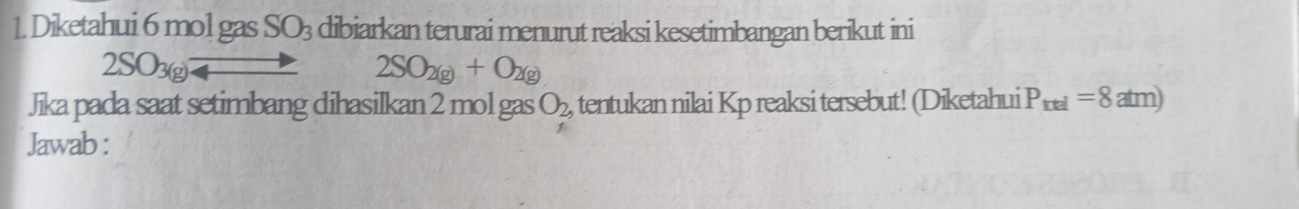 Diketahui 6 mol gas SO_3 dibiarkan terurai menurut reaksi kesetimbangan berikut ini
2SO_3(g)to 2SO_2(g)+O_2(g)
Jika pada saat setimbang dihasilkan 2 mol gas O_2, tentukan nilai Kp reaksi tersebut! (Diketahui P_trel=8atm)
Jawab :