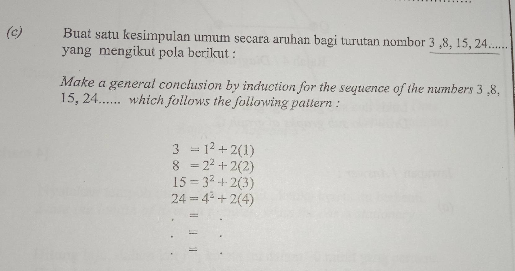 Buat satu kesimpulan umum secara aruhan bagi turutan nombor 3 , 8, 15, 24...... 
yang mengikut pola berikut : 
Make a general conclusion by induction for the sequence of the numbers 3 , 8,
15, 24...... which follows the following pattern :
3=1^2+2(1)
8=2^2+2(2)
15=3^2+2(3)
24=4^2+2(4)
= 
=