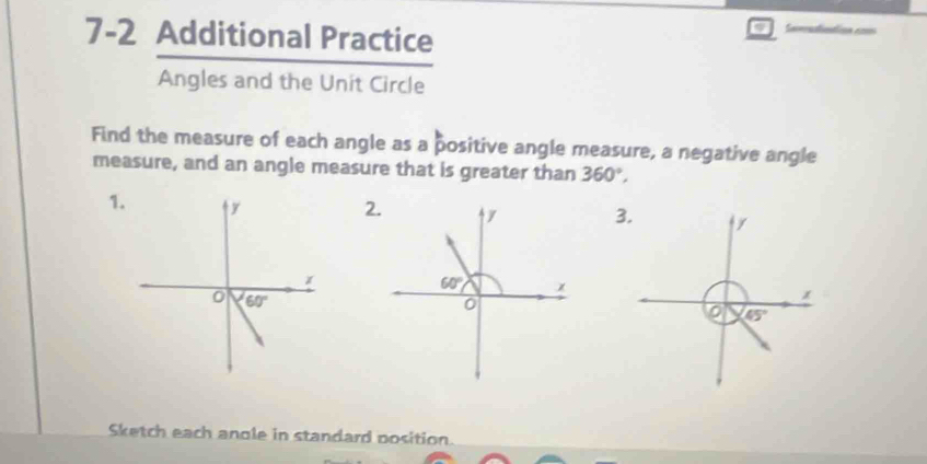 7-2 Additional Practice
Angles and the Unit Circle
Find the measure of each angle as a positive angle measure, a negative angle
measure, and an angle measure that is greater than 360°,
1.3.
45°
Sketch each anole in standard position.