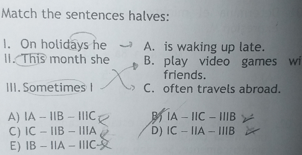 Match the sentences halves:
1. On holidays he A. is waking up late.
II. This month she B. play video games wi
friends.
III. Sometimes I C. often travels abroad.
A) IA-IIB-IIIC B IA-IIC-IIIB
C) IC-IIB-IIIA D) IC-IIA-IIIB
E) IB-IIA-IIIC