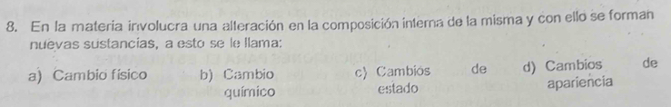 En la materia involucra una alteración en la composición interna de la misma y con ello se forman
nuevas sustancias, a esto se le llama:
a) Cambio físico b) Cambio c) Cambiós de d) Cambios de
químico estado apariencia