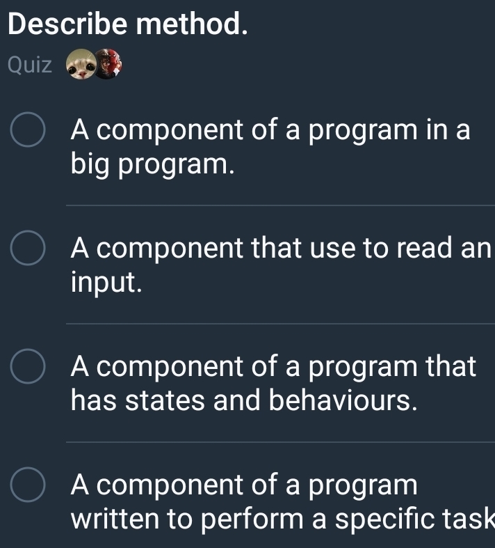 Describe method. 
Quiz 
A component of a program in a 
big program. 
_ 
A component that use to read an 
input. 
__ 
A component of a program that 
has states and behaviours. 
_ 
A component of a program 
written to perform a specific task