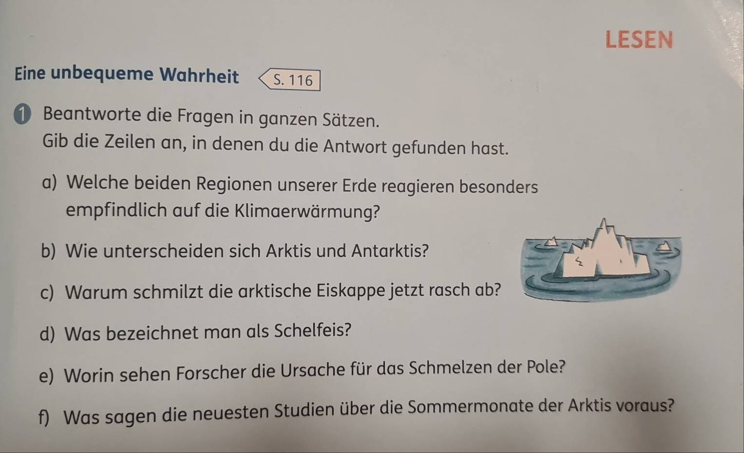 LESEN 
Eine unbequeme Wahrheit S. 116
1 Beantworte die Fragen in ganzen Sätzen. 
Gib die Zeilen an, in denen du die Antwort gefunden hast. 
a) Welche beiden Regionen unserer Erde reagieren besonders 
empfindlich auf die Klimaerwärmung? 
b) Wie unterscheiden sich Arktis und Antarktis? 
c) Warum schmilzt die arktische Eiskappe jetzt rasch ab? 
d) Was bezeichnet man als Schelfeis? 
e) Worin sehen Forscher die Ursache für das Schmelzen der Pole? 
f) Was sagen die neuesten Studien über die Sommermonate der Arktis voraus?