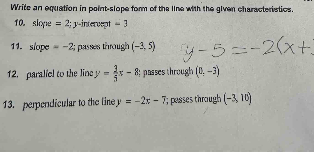 Write an equation in point-slope form of the line with the given characteristics. 
10. slope =2; y-i ntercept =3
11. slope =-2; passes through (-3,5)
12. parallel to the line y= 3/5 x-8; passes through (0,-3)
13. perpendicular to the line y=-2x-7; passes through (-3,10)