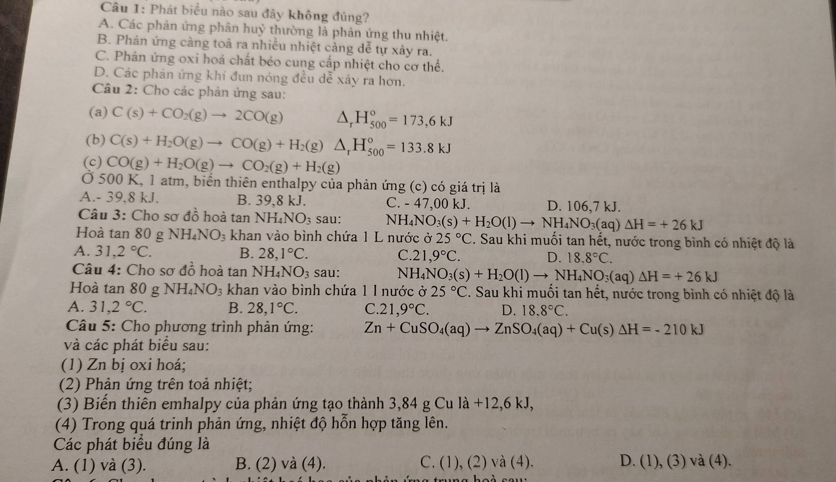 Phát biểu nào sau đây không đúng?
A. Các phản ứng phân huỷ thường là phản ứng thu nhiệt.
B. Phản ứng càng toả ra nhiều nhiệt cảng dễ tự xảy ra.
C. Phản ứng oxi hoá chất béo cung cấp nhiệt cho cơ thể.
D. Các phản ứng khí đun nóng đều dễ xảy ra hơn.
Câu 2: Cho các phản ứng sau:
(a) C(s)+CO_2(g)to 2CO(g) △ _rH_(500)°=173,6kJ
(b) C(s)+H_2O(g)to CO(g)+H_2(g)△ _rH_(500)°=133.8kJ
(c) CO(g)+H_2O(g)to CO_2(g)+H_2(g)
Ở 500 K, 1 atm, biến thiên enthalpy của phản ứng (c) có giá trị là
A.- 39.8 kJ. B. 39,8 kJ. C. - 47,00 kJ. D. 106,7 kJ.
Câu 3: Cho sơ đồ hoà tan NH_4NO_3 sau: N H_4NO_3(s)+H_2O(l)to NH_4NO_3(aq)△ H=+26kJ
Hoà tan 80 g NH_4NO_3 khan vào bình chứa 1 L nước ở 25°C C. Sau khi muối tan hết, nước trong bình có nhiệt độ là
A. 31,2°C. B. 28,1°C. C. 21,9°C. D. 18.8°C.
Câu 4: Cho sơ đồ hoà tan NH_4NO_3 sau: N] H_4NO_3(s)+H_2O(l)to NH_4NO_3(aq)△ H=+26kJ
Hoà tan 80 g NH_4NO_3 khan vào bình chứa 1 l nước ở 25°C. Sau khi muối tan hết, nước trong bình có nhiệt độ là
A. 31,2°C. B. 28,1°C. C. 21,9°C. D. 18.8°C.
Câu 5: Cho phương trình phản ứng: Zn+CuSO_4(aq)to ZnSO_4(aq)+Cu(s)△ H=-210kJ
và các phát biểu sau:
(1) Zn bị oxi hoá;
(2) Phản ứng trên toả nhiệt;
(3) Biến thiên emhalpy của phản ứng tạo thành 3,84 g Cu là +12,6 kJ,
(4) Trong quá trinh phản ứng, nhiệt độ hỗn hợp tăng lên.
Các phát biểu đúng là
A. (1) và (3). B. (2) và (4). C. (1), (2) và (4). D. (1), (3) và (4).