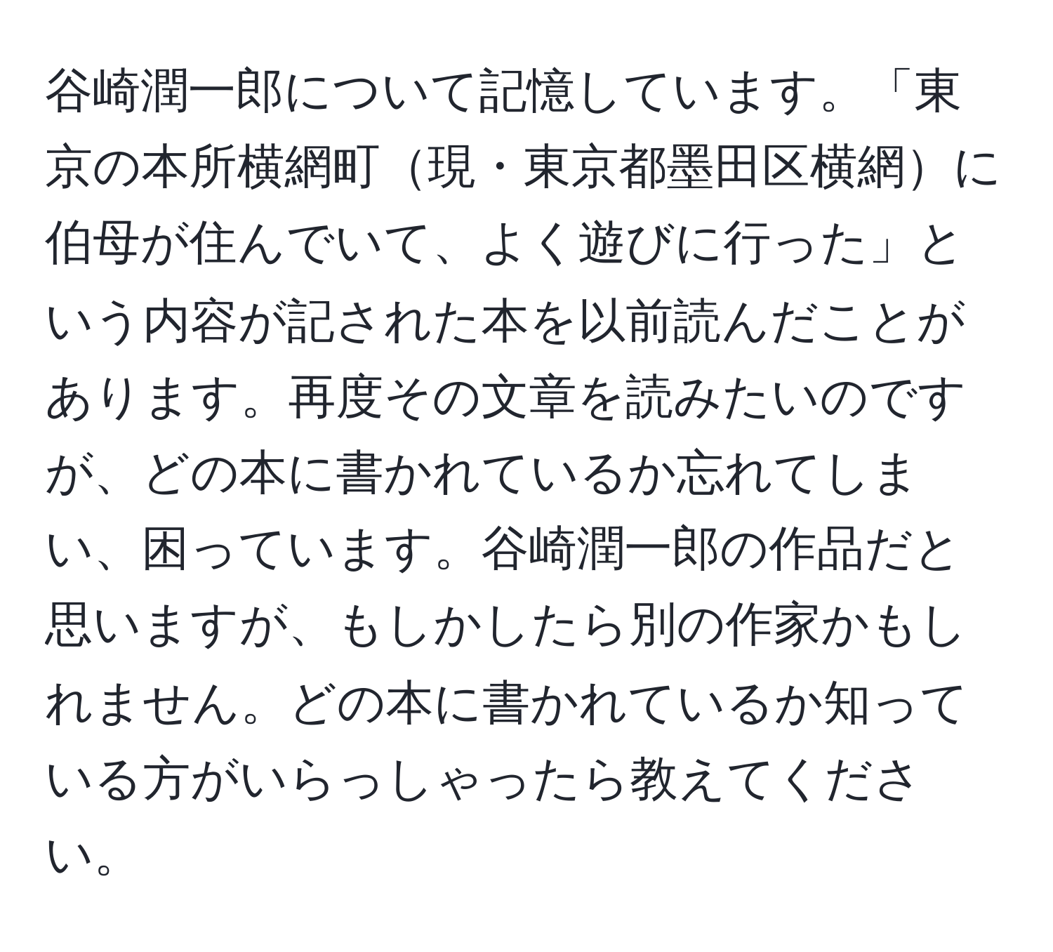 谷崎潤一郎について記憶しています。「東京の本所横網町現・東京都墨田区横網に伯母が住んでいて、よく遊びに行った」という内容が記された本を以前読んだことがあります。再度その文章を読みたいのですが、どの本に書かれているか忘れてしまい、困っています。谷崎潤一郎の作品だと思いますが、もしかしたら別の作家かもしれません。どの本に書かれているか知っている方がいらっしゃったら教えてください。