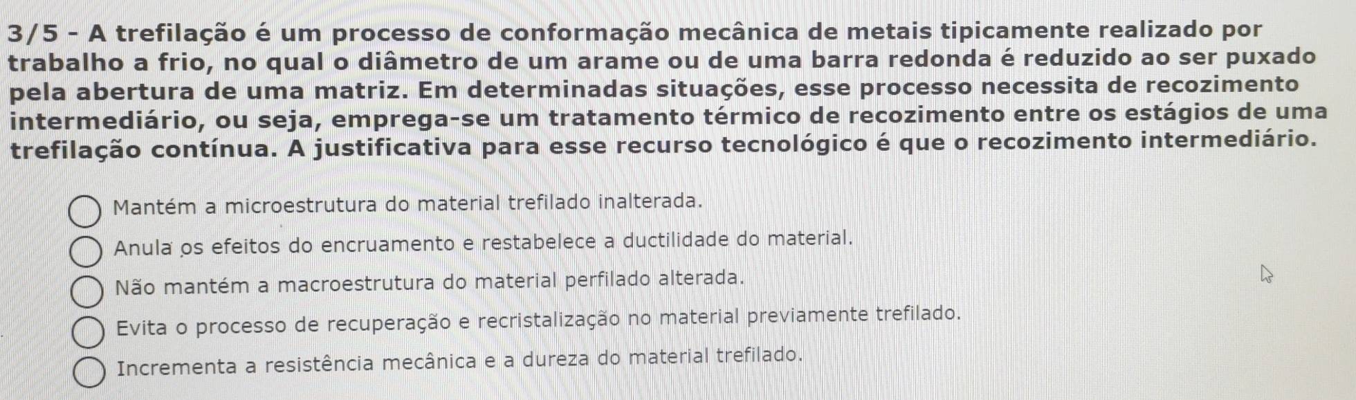 3/5 - A trefilação é um processo de conformação mecânica de metais tipicamente realizado por
trabalho a frio, no qual o diâmetro de um arame ou de uma barra redonda é reduzido ao ser puxado
pela abertura de uma matriz. Em determinadas situações, esse processo necessita de recozimento
intermediário, ou seja, emprega-se um tratamento térmico de recozimento entre os estágios de uma
trefilação contínua. A justificativa para esse recurso tecnológico é que o recozimento intermediário.
Mantém a microestrutura do material trefilado inalterada.
Anula os efeitos do encruamento e restabelece a ductilidade do material.
Não mantém a macroestrutura do material perfilado alterada.
Evita o processo de recuperação e recristalização no material previamente trefilado.
Incrementa a resistência mecânica e a dureza do material trefilado.