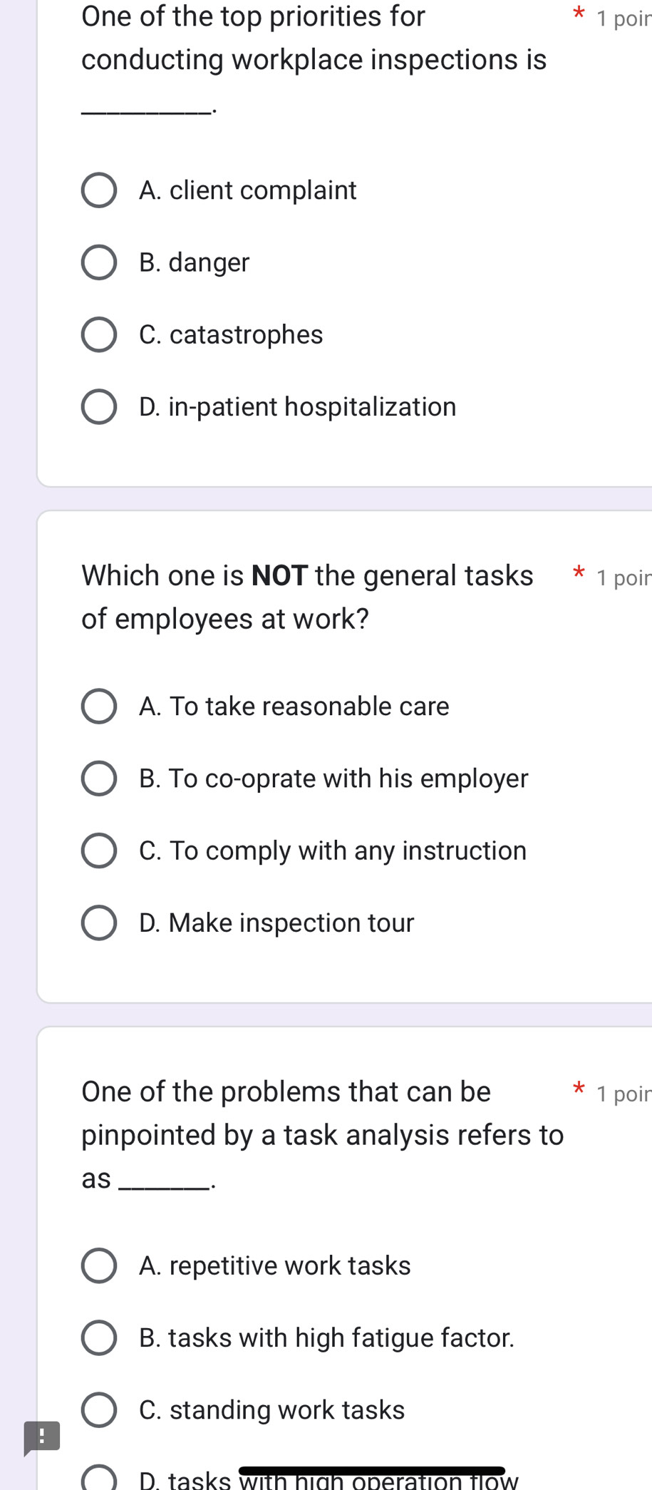 One of the top priorities for * 1 poir
conducting workplace inspections is
_.
A. client complaint
B. danger
C. catastrophes
D. in-patient hospitalization
Which one is NOT the general tasks 1 poir
of employees at work?
A. To take reasonable care
B. To co-oprate with his employer
C. To comply with any instruction
D. Make inspection tour
One of the problems that can be 1 poir
pinpointed by a task analysis refers to
as_
A. repetitive work tasks
B. tasks with high fatigue factor.
C. standing work tasks
!
D. tasks with high operation flow