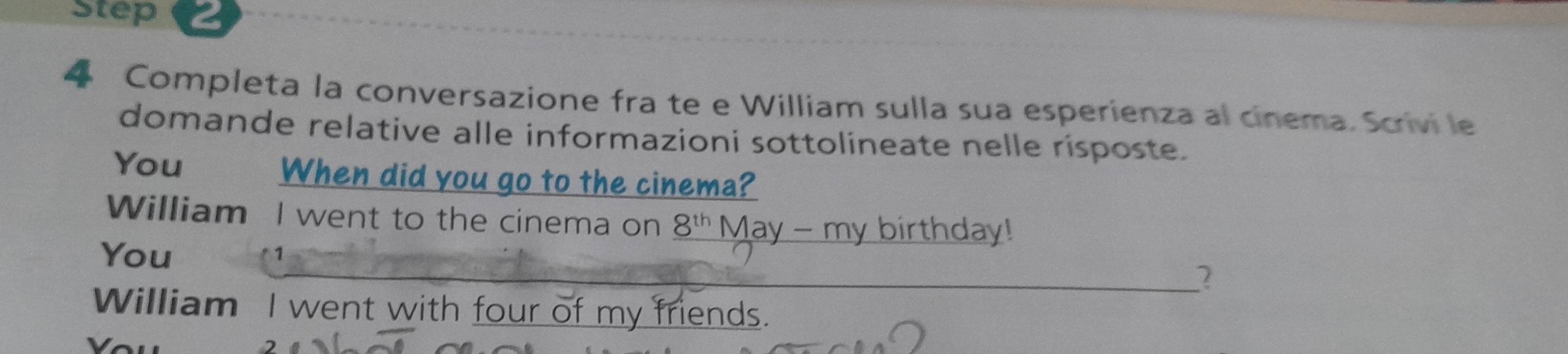 Completa la conversazione fra te e William sulla sua esperienza al cinema. Scrivi le 
domande relative alle informazioni sottolineate nelle risposte. 
You When did you go to the cinema? 
William I went to the cinema on _ 8^(th) May - my birthday! 
You 
1 
2 
William I went with four of my friends.