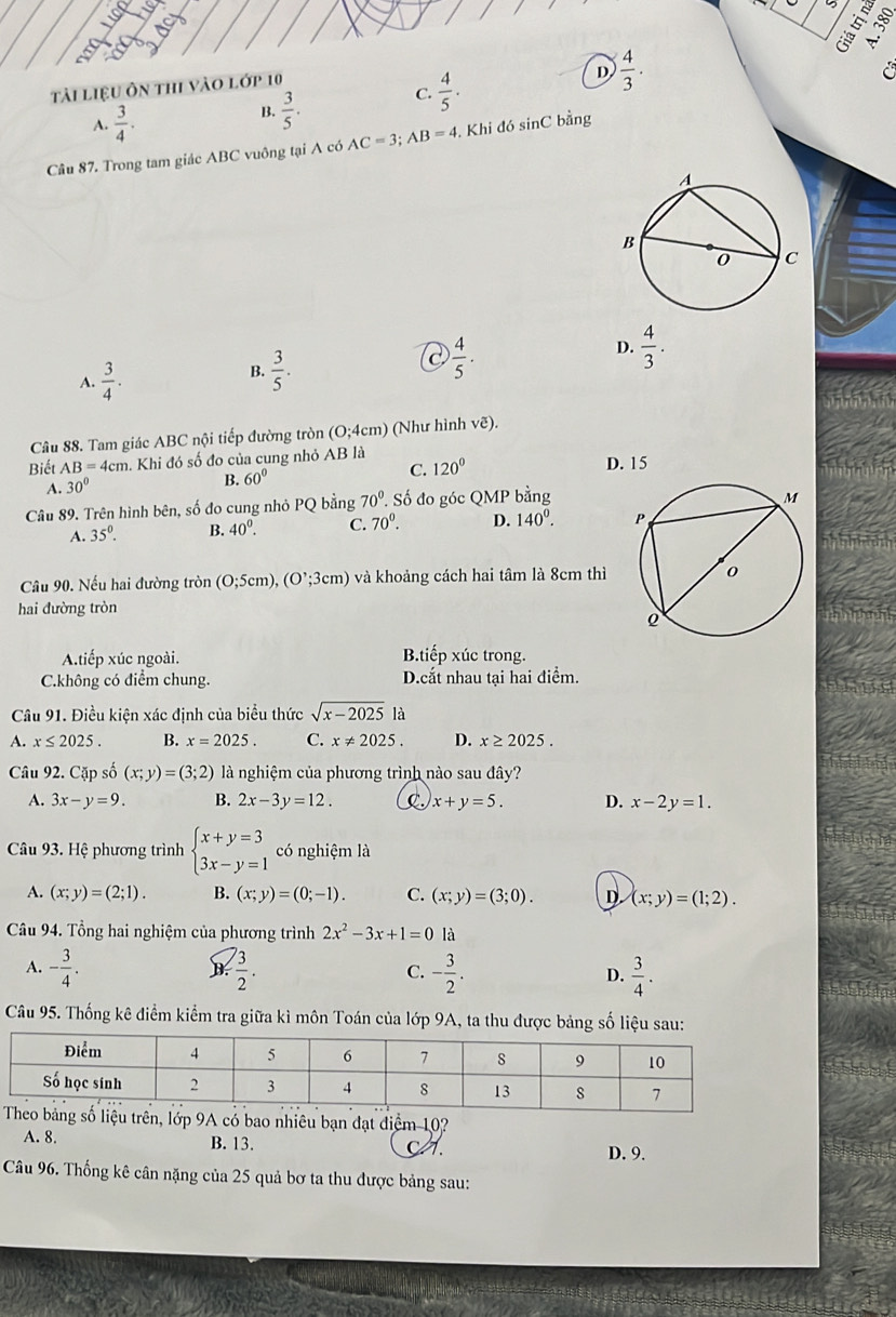 tài liệu ôn thi vào lớp 10
A.  3/4 . B.  3/5 . C.  4/5 ·
D  4/3 .
C
Câu 87. Trong tam giác ABC vuông tại A có AC=3;AB=4. Khi đó sinC bằng
D.  4/3 .
A.  3/4 .
B.  3/5 .
C  4/5 .
Câu 88. Tam giác ABC nội tiếp đường tròn (0;4cm) (Như hình vẽ).
Biết AB=4cm Khi đó số đo của cung nhỏ 1+ 3 là D. 15
C. 120°
A. 30°
B. 60°
Câu 89. Trên hình bên, số đo cung nhỏ PQ bằng 70°. Số đo góc QMP bằng
A. 35°. B. 40^0. C. 70^0. D. 140^0.
Câu 90. Nếu hai đường tròn (0;5cm),(O^,;3cm) và khoảng cách hai tâm là 8cm thì
hai đường tròn
A.tiếp xúc ngoài. B.tiếp xúc trong.
C.không có điểm chung. D.cắt nhau tại hai điểm.
Câu 91. Điều kiện xác định của biểu thức sqrt(x-2025) là
A. x≤ 2025. B. x=2025. C. x!= 2025. D. x≥ 2025.
Câu 92. Cặp số (x;y)=(3;2) là nghiệm của phương trình nào sau đây?
A. 3x-y=9. B. 2x-3y=12. C. x+y=5. D. x-2y=1.
Câu 93. Hệ phương trình beginarrayl x+y=3 3x-y=1endarray. có nghiệm là
A. (x;y)=(2;1). B. (x;y)=(0;-1). C. (x;y)=(3;0). D (x;y)=(1;2).
Câu 94. Tổng hai nghiệm của phương trình 2x^2-3x+1=0 là
A. - 3/4 .  3/2 . C. - 3/2 . D.  3/4 .
B
Câu 95. Thống kê điểm kiểm tra giữa kì môn Toán của lớp 9A, ta thu được bảng số liệu sau:
u trên, lớp 9A có bao nhiêu bạn đạt điểm 10?
A. 8. B. 13. c . D. 9.
Câu 96. Thống kê cân nặng của 25 quả bơ ta thu được bảng sau: