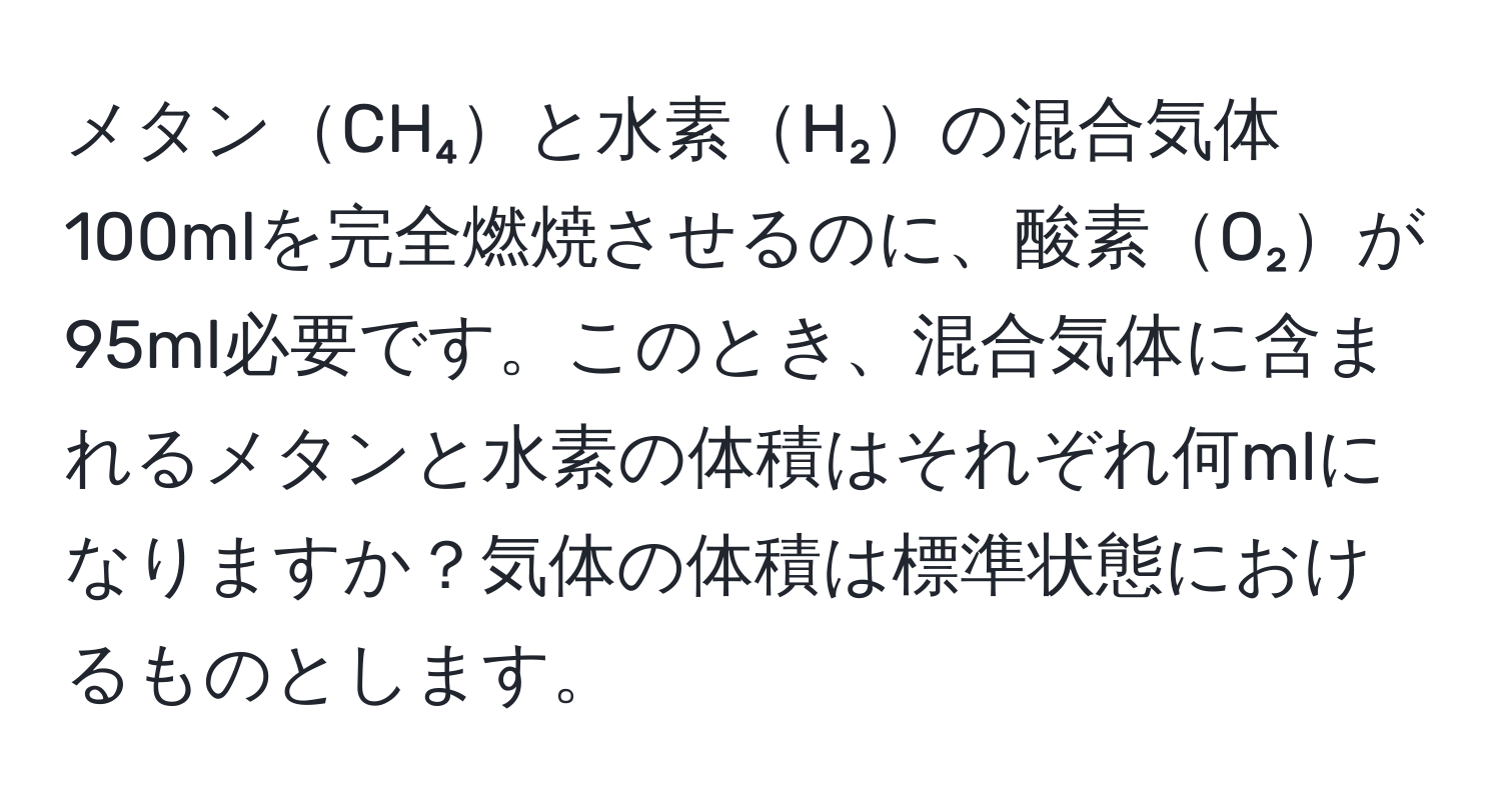 メタンCH₄と水素H₂の混合気体100mlを完全燃焼させるのに、酸素O₂が95ml必要です。このとき、混合気体に含まれるメタンと水素の体積はそれぞれ何mlになりますか？気体の体積は標準状態におけるものとします。