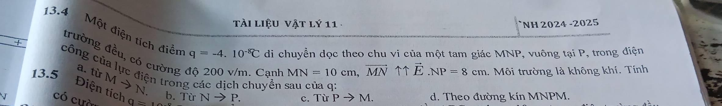 tài liệu vật lý 11 
+ NH 2024 -2025
13.4 Một điện tích điển
trường đều, có cường
q=-4.10^(-8)C di chuyển dọc theo chu vi của một tam giác MNP, vuông tại P, trong điện
Cạnh MN=10cm, vector MNuparrow uparrow vector E. NP=8cm 1. Môi trường là không khí. Tính
công của lực điện trong các dịch chuyền sau của q :
13.5 Điện tích a. từ M → N. b. Từ Nto P. 
có cựà
0=12
c. Từ Pto M. d. Theo đường kín MNPM.