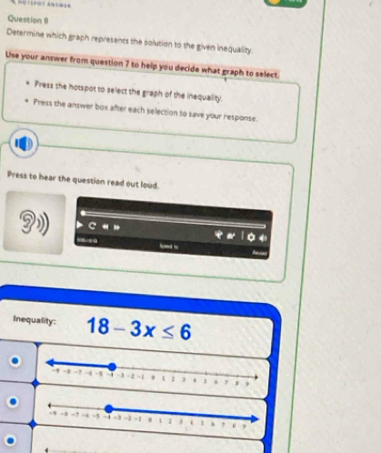 a 
Question 9 
Determine which graph represents the solution to the given inequality. 
Use your answer from question 7 to help you decide what graph to select. 
Press the hotspot to select the graph of the inequality. 
Press the answer box after each selection to save your response. 
" 
Press to hear the question read out loud. 



Inequality: 18-3x≤ 6