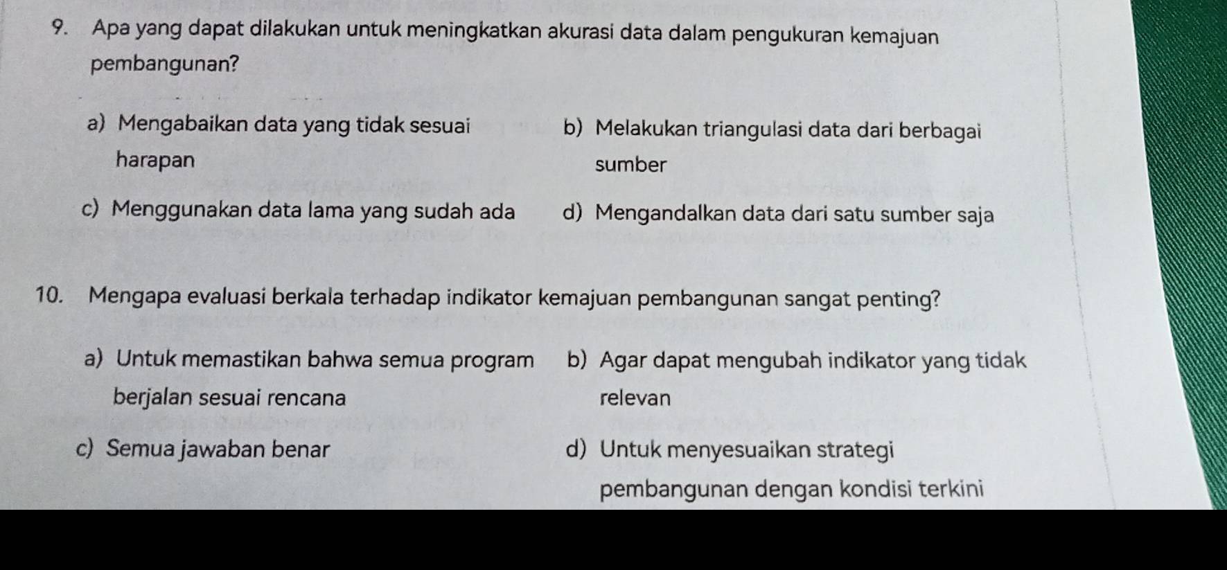 Apa yang dapat dilakukan untuk meningkatkan akurasi data dalam pengukuran kemajuan
pembangunan?
a) Mengabaikan data yang tidak sesuai b) Melakukan triangulasi data dari berbagai
harapan sumber
c) Menggunakan data lama yang sudah ada d) Mengandalkan data dari satu sumber saja
10. Mengapa evaluasi berkala terhadap indikator kemajuan pembangunan sangat penting?
a) Untuk memastikan bahwa semua program b) Agar dapat mengubah indikator yang tidak
berjalan sesuai rencana relevan
c) Semua jawaban benar d)Untuk menyesuaikan strategi
pembangunan dengan kondisi terkini