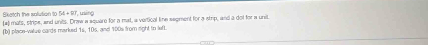 Sketch the solution to 54+97 , using 
(a) mats, strips, and units. Draw a square for a mat, a vertical line segment for a strip, and a dot for a unit. 
(b) place-value cards marked 1s, 10s, and 100s from right to left.