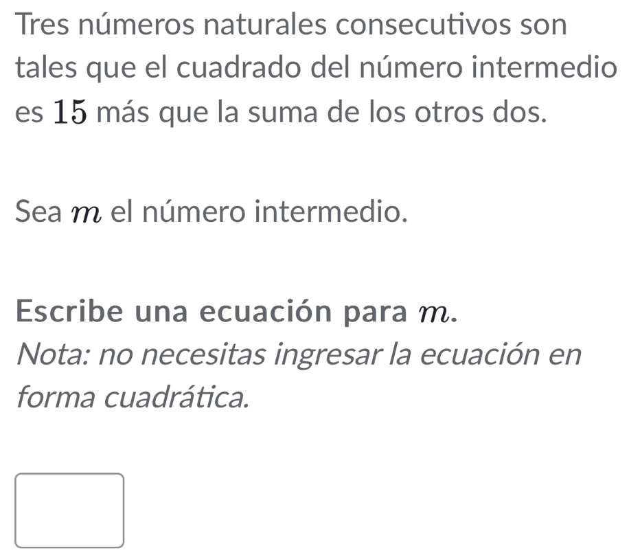 Tres números naturales consecutivos son 
tales que el cuadrado del número intermedio 
es 15 más que la suma de los otros dos. 
Sea m el número intermedio. 
Escribe una ecuación para m. 
Nota: no necesitas ingresar la ecuación en 
forma cuadrática.