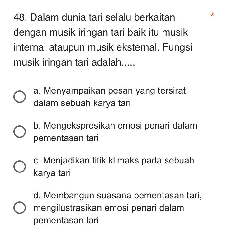 Dalam dunia tari selalu berkaitan
*
dengan musik iringan tari baik itu musik
internal ataupun musik eksternal. Fungsi
musik iringan tari adalah.....
a. Menyampaikan pesan yang tersirat
dalam sebuah karya tari
b. Mengekspresikan emosi penari dalam
pementasan tari
c. Menjadikan titik klimaks pada sebuah
karya tari
d. Membangun suasana pementasan tari,
mengilustrasikan emosi penari dalam
pementasan tari