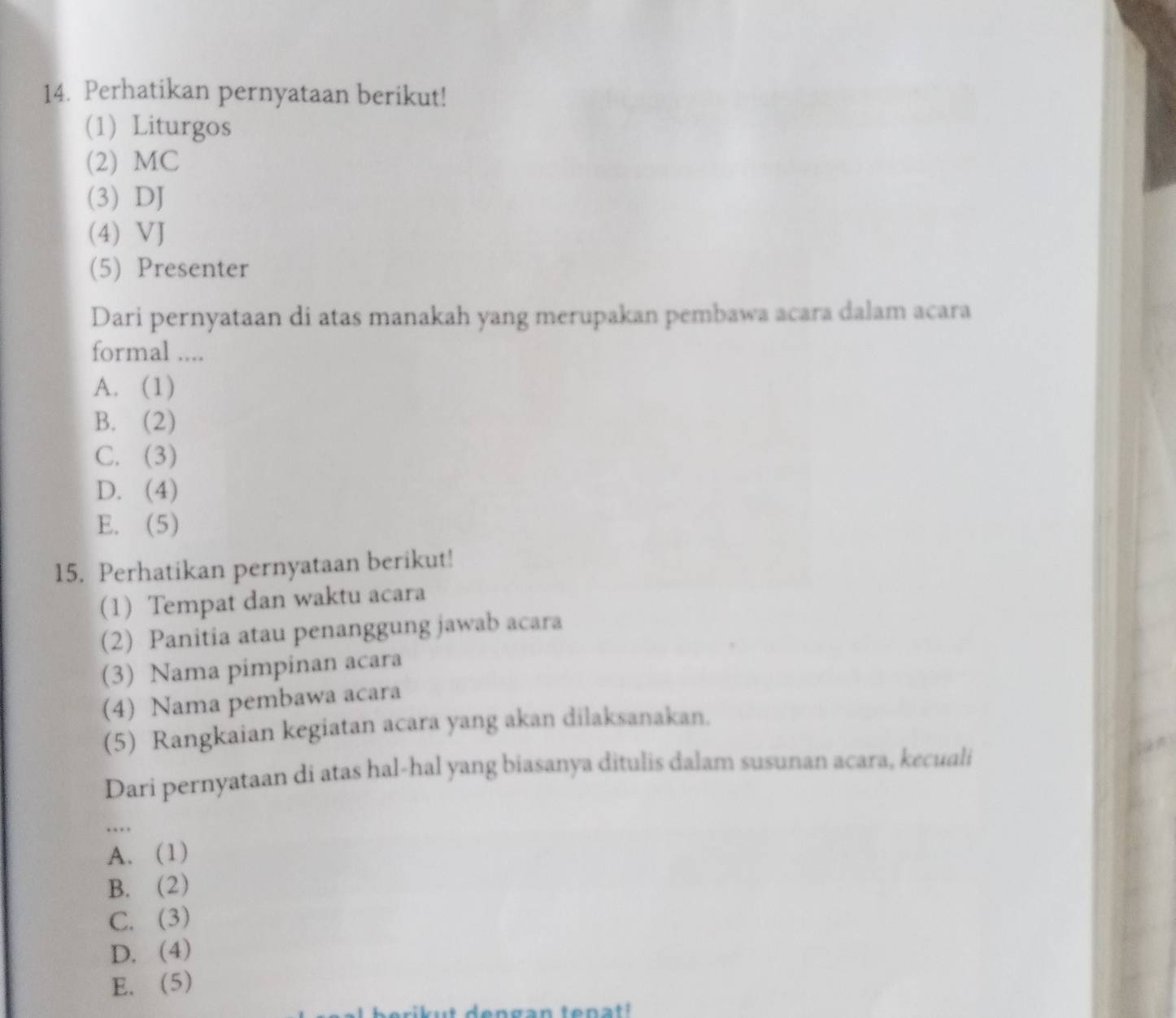 Perhatikan pernyataan berikut!
(1) Liturgos
(2) MC
(3) DJ
(4) VJ
(5) Presenter
Dari pernyataan di atas manakah yang merupakan pembawa acara dalam acara
formal ....
A. (1)
B. (2)
C. (3)
D. (4)
E. (5)
15. Perhatikan pernyataan berikut!
(1) Tempat dan waktu acara
(2) Panitia atau penanggung jawab acara
(3) Nama pimpinan acara
(4) Nama pembawa acara
(5) Rangkaian kegiatan acara yang akan dilaksanakan.
Dari pernyataan di atas hal-hal yang biasanya ditulis dalam susunan acara, kecuali
…
A. (1)
B. (2)
C. (3)
D. (4)
E. (5)