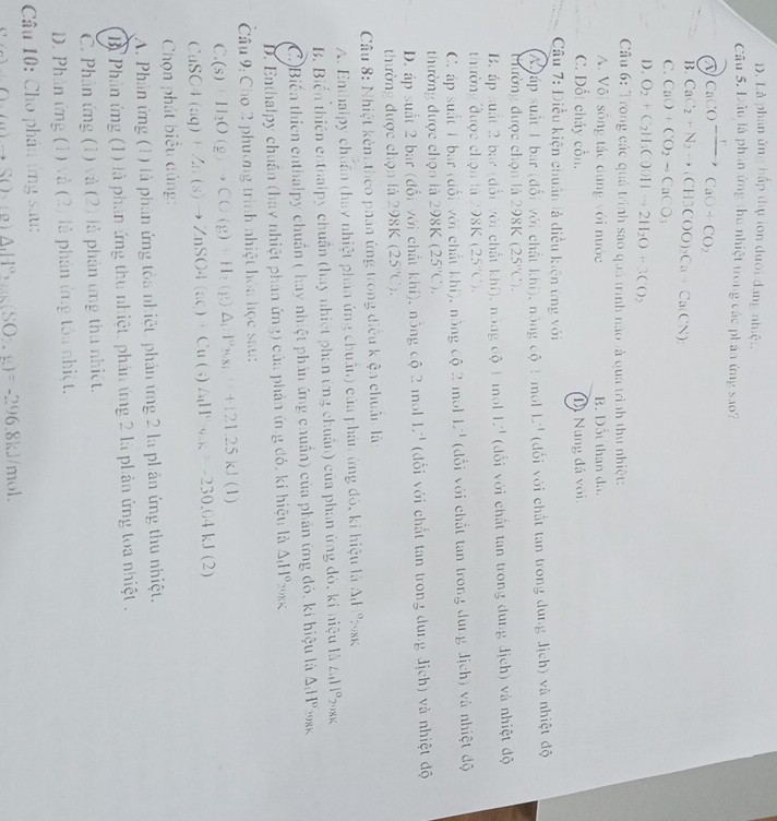 D. Là phân ứng hấp thụ ion dưới dang nhiệt.
Câu 5. Đâu là phần ứng thu nhiệt trong các ph áa ứng sao?
CaCO^-xrightarrow ICaO+CO_2
B. CaC_2+N_2to (CH3COO)_2Ca+Ca(CN)_2
C. CaO+CO_2to CaCO_3
1). O_2+C_2H_3COOHto 2H_2O+3CO_2
Câu 6: Trong các quả trình sao quả trình nào là quả trình thu nhiệt:
A. Vôi sống tác dụng với nước B. Đốt than đã.
C. Đốt cháy cồn. Dị Nung đá voi.
Câu 7: Điều kiện chuẩn là điều kiện ứng với
A )áp suất 1 bar (đổi với chất khí), nông Chat Q! mol L^(-1) (dối với chất tan trong dung địch) và nhiệt độ
tường được chọn là 298K (25°C).
B. áp suất 2 bac (đổi với chất khí), nông độ 1 mol 1.^-1 (dổi với chất tan trong dung địch) và nhiệt độ
thường được chọn là 298K (25°C).
C. áp suất 1 bar (đổi với chất khí), nông cot 2 mol 1.^-1 (dổi với chất tan trong dung địch) và nhiệt độ
thường được chọn là 298K (25°C).
D. áp suất 2 bar (đổi với chất khí), nồng độ 2 mol 1^(-1) (đối với chất tan trong dung địch) và nhiệt độ
thường được chọn là 298 K (25°C).
Câu 8: Nhiệt kêm theo phân ứng trong diều kiện chuẩn là:
A. Enthalpy chuẩn (hay nhiệt phản ứng chuẩn) của phản ứng đó, ki hiệu là Ad %sk
B. Biển thiên enthalpy chuẩn (hay nhiệt phan ứng chuẩn) của phan ứng đó, kí niệu O ∠ _111° 2 98K
C.)Biến thiên enthalpy chuẩn ( hay nhiệt phản ứng chuẩn) của phản ứng đó, kí hiệu là △ _1H° 298K
D. Enthalpy chuân (huy nhiệt phản ứng) của phản ứng đó, kí hiệu là △ _1H°_298K
Câu 9: Cho 2 phương trình nhiệt hóa học sau:
C.(s )+H_2O(g)to CO(g)+H_2(g)△ _1:l^0_29.81.=+121.25kJ(l)
11 SC4 (aq)+Zn(s)to ZnSO4(ac)+Cu(s)△ _1IPa.)(2),g=-230.64kJ(2)
Chọn phát biểu đủng:
A. Phản ứng (1) là phản ứng tòa nhiệt, phản ứng 2 là phản ứng thu nhiệt.
B Phân ứng (1) là phần ứng thu nhiệt, phản ứng 2 là phản ứng toa nhiệt .
C. Phân ứng (1) và (2) là phản ứng thu nhiệt.
D. Phân ứng (1) và (2) là phản ứng tôa nhiệt.
* Câu 10: Cho phân ứng sau:
(a)+S() △ _1H°,g(SO_2,g)=-296 8kJ/mol.