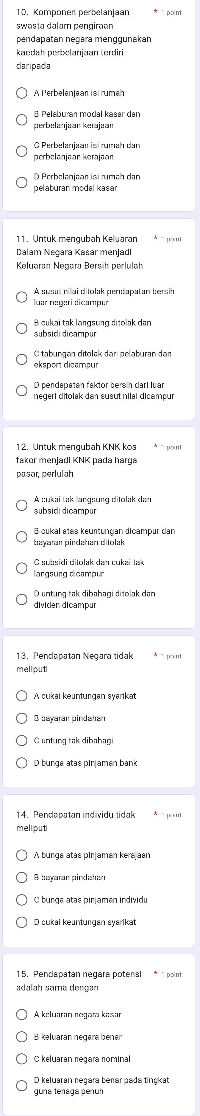 Komponen perbelanjaan
pendapatan negara menggunakan
kaedah perbelanjaan terdiri
daripada
A Perbelanjaan isi rumah
B Pelaburan modal kasar dan
perbelanjaan kerajaan
C Perbelanjaan isi rumah dan
perbelanjaan kerajaan
D Perbelanjaan isi rumah dan
pelaburan modal kasar
11. Untuk mengubah Keluaran
Keluaran Negara Bersih perlulah
luar negeri dicampur
B cukai tak langsung ditolak dan
C tabungan ditolak dari pelaburan dan
eksport dicampur
D pendapatan faktor bersih dari lua
negeri ditolak dan susut nilai dicampur
12. Untuk mengubah KNK kos
fakor menjadi KNK pada harga
pasar, perlulah
A cukai tak langsung ditolak dan
subsidi dicampur
B cukai atas keuntungan dicampur dan
C subsidi ditolak dan cukai tak
langsung dicampur
D untung tak dibahagi ditolak dan
dividen dicampur
13. Pendapatan Negara tidak * 1 point
meliputi
A cukai keuntungan syarikat
B bayaran pindahan
C untung tak dibahagi
14. Pendapatan individu tidak 1 point
meliputi
A bunga atas pinjaman kerajaan
B bayaran pindahan
C bunga atas pinjaman individu
D cukai keuntungan syarikat
15. Pendapatan negara potensi * 1 point
adalah sama dengan
A keluaran negara kasar
C keluaran negara nominal
D keluaran negara benar pada tingkat
guna tenaga penuh