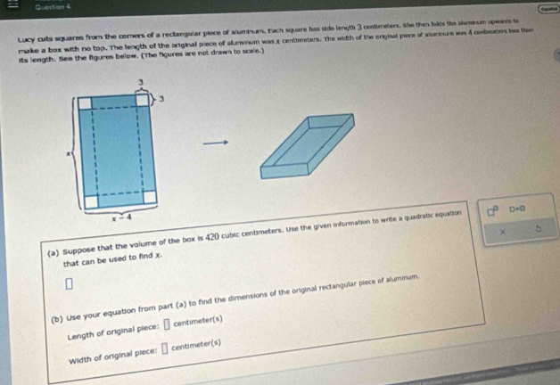Gueston 4
C 
Lucy cuts squares from the comers of a rectangular piece of aluminum. Each square has side length 3 centmeters. She then folds the slumnum upearos to
make a box with no top. The length of the original piece of alunvnum was x centimeters. The width of the original piece of aluminum ws 4 ombeaters less the
its length. See the fgures below. (The fgures are not drawn to scale.)
×
(a) Suppose that the volume of the box is 420 cubic centimeters. Use the given information to write a quadratic equation D=0
that can be used to find x.
(b) Use your equation from part (a) to find the dimensions of the original rectangular piece of aluminum.
Length of original piece: □ centimeter(s)
Width of original piece: □ centimeter(s)
