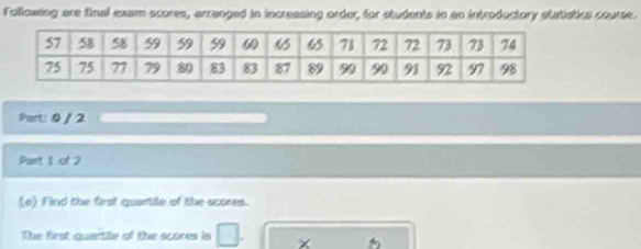 Following are final exam scores, arranged in increasing order, for students in an introductory statistics course. 
Part: 0 / 2 
Part 1, of 2 
(e) Find the first quartile of the scores. 
The first quartile of the scores is □