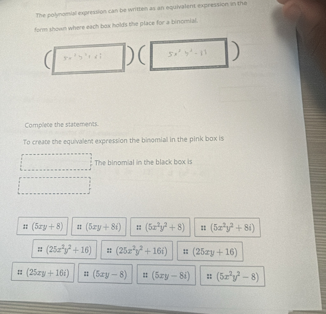 The polynomial expression can be written as an equivalent expression in the
form shown where each box holds the place for a binomial.
)
Complete the statements.
To create the equivalent expression the binomial in the pink box is
The binomial in the black box is
 3/4 
(5xy+8) (5xy+8i) (5x^2y^2+8) (5x^2y^2+8i)
(25x^2y^2+16) (25x^2y^2+16i) (25xy+16)
(25xy+16i) (5xy-8) (5xy-8i) (5x^2y^2-8)