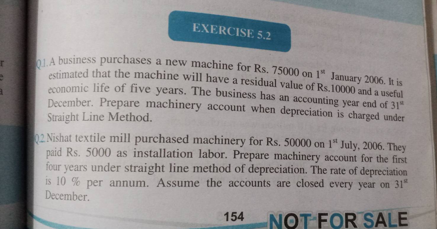 A business purchases a new machine for Rs. 75000 on 1^(st) January 2006. It is 
estimated that the machine will have a residual value of Rs.10000 and a useful 
economic life of five years. The business has an accounting year end of 31^(st)
December. Prepare machinery account when depreciation is charged under 
Straight Line Method. 
2 Nishat textile mill purchased machinery for Rs. 50000 on 1^(st) July, 2006. They 
paid Rs. 5000 as installation labor. Prepare machinery account for the first
four years under straight line method of depreciation. The rate of depreciation 
is 10 % per annum. Assume the accounts are closed every year on 31^(st)
December. 
154 NOT FOR SALE