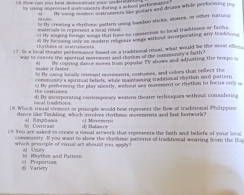 How can you best demonstrate your understanum
by using improvised instruments during a school performance?
a) By using modern instruments like guitars and drums while performing pop
music.
b) By creating a rhythmic pattern using bamboo sticks, stones, or other natural
materials to represent a local ritual.
c) By singing foreign songs that have no connection to local traditions or faiths.
d) By focusing only on modern religious songs without incorporating any traditional
rhythms or instruments.
17. In a local theater performance based on a traditional ritual, what would be the most effectr
way to convey the spiritual movement and rhythm of the community's faith?
a) By copying dance moves from popular TV shows and adjusting the tempo to
make it faster.
b) By using locally relevant movements, costumes, and colors that reflect the
community's spiritual beliefs, while maintaining traditional rhythm and pattern.
the costumes. c) By performing the play silently, without any movement or rhythm to focus only on
d) By incorporating contemporary western theater techniques without considering
local traditions
18.Which visual element or principle would best represent the flow of traditional Philippine
dance like Tinikling, which involves rhythmic movements and fast footwork?
a) Emphasis c) Movement
b) Contrast d) Balance
19.You are asked to create a visual artwork that represents the faith and beliefs of your local
community. If you want to show the rhythmic patterns of traditional weaving from the Ifug
which principle of visual art should you apply?
a) Unity
b) Rhythm and Pattern
c) Proportion
d) Variety