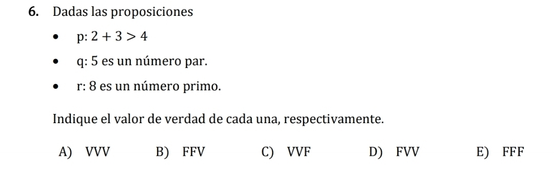 Dadas las proposiciones
p:2+3>4
q: 5 es un número par.
r: 8 es un número primo.
Indique el valor de verdad de cada una, respectivamente.
A) VVV B) FFV C) VVF D) FVV E) FFF