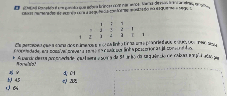 (ENEM) Ronaldo é um garoto que adora brincar com números. Numa dessas brincadeiras, empilhou
caixas numeradas de acordo com a sequência conforme mostrada no esquema a seguir.
Ele percebeu que a soma dos números em cada linha tinha uma propriedade e que, por meio dessa
propriedade, era possível prever a soma de qualquer linha posterior às já construídas.
A partir dessa propriedade, qual será a soma da 9overset _ a- linha da sequência de caixas empilhadas por
Ronaldo?
a) 9 d) 81
b) 45 e) 285
c) 64